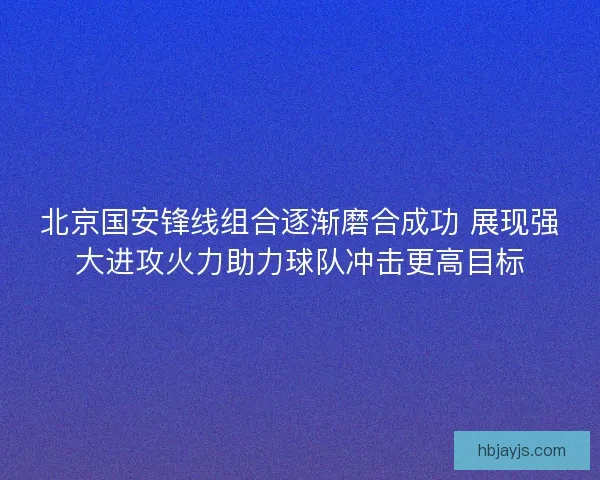 北京国安锋线组合逐渐磨合成功 展现强大进攻火力助力球队冲击更高目标