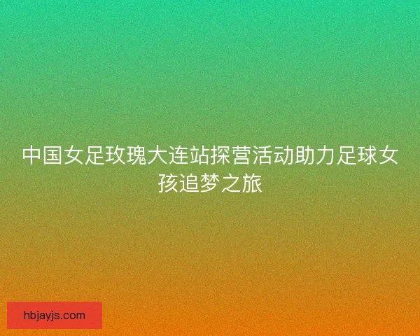 中国女足玫瑰大连站探营活动助力足球女孩追梦之旅